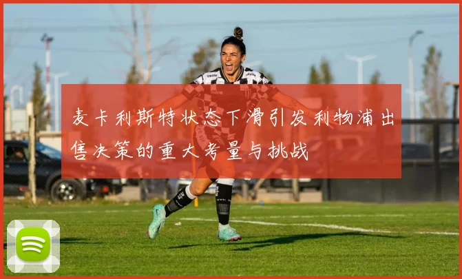 麦卡利斯特状态下滑引发利物浦出售决策的重大考量与挑战