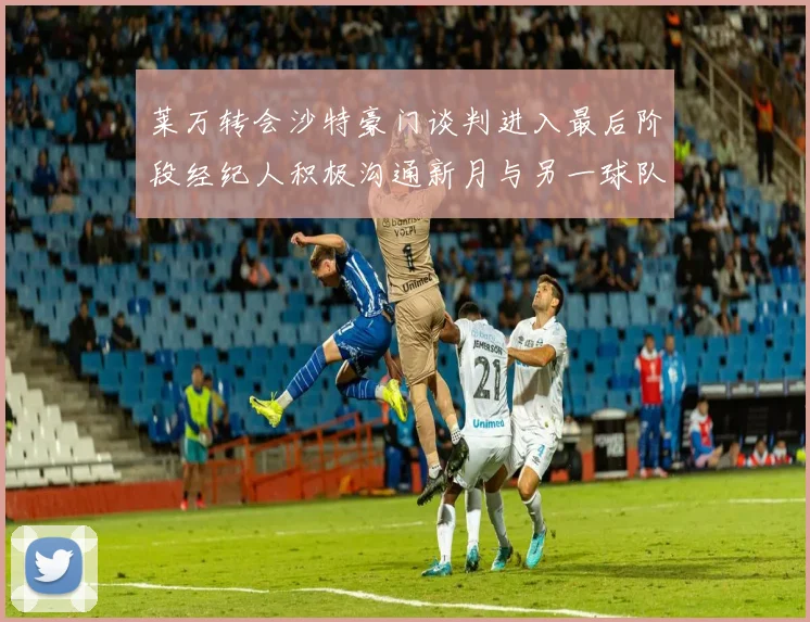 莱万转会沙特豪门谈判进入最后阶段经纪人积极沟通新月与另一球队