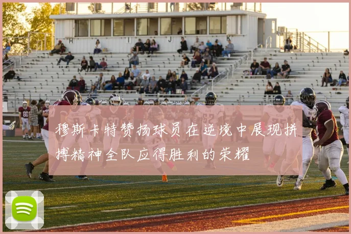 穆斯卡特赞扬球员在逆境中展现拼搏精神全队应得胜利的荣耀