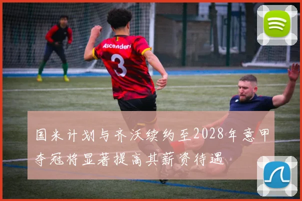 国米计划与齐沃续约至2028年意甲夺冠将显著提高其薪资待遇