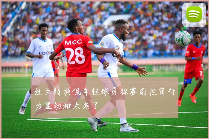 杜兰特调侃年轻球员称赛前挂筐行为显幼稚太老了