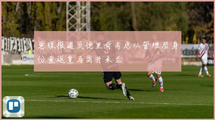 意媒报道莫德里奇考虑以管理层身份重返皇马离开米兰