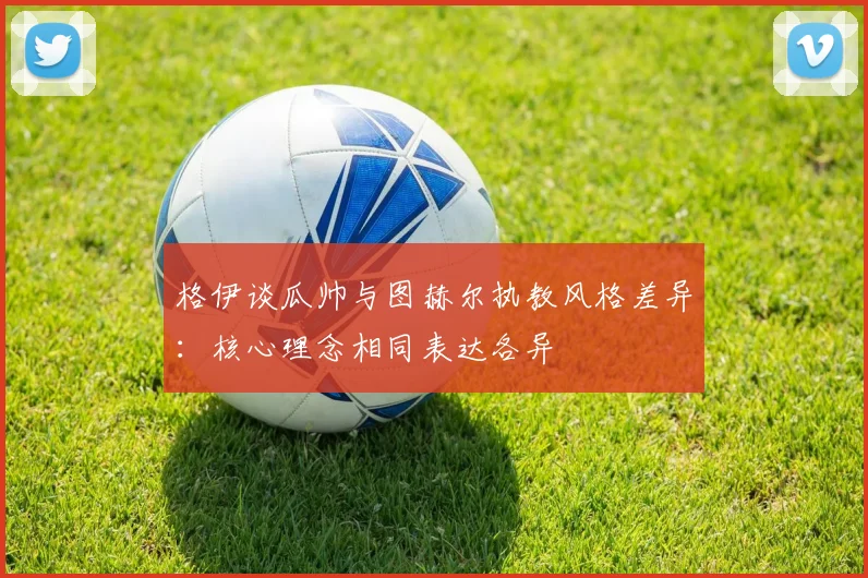 格伊谈瓜帅与图赫尔执教风格差异：核心理念相同表达各异