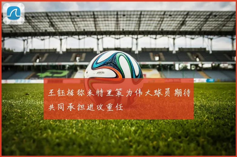 王钰栋称米特里策为伟大球员期待共同承担进攻重任
