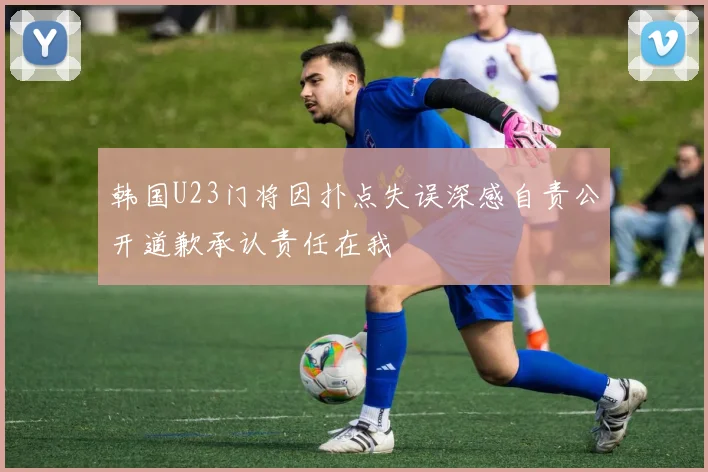 韩国U23门将因扑点失误深感自责公开道歉承认责任在我