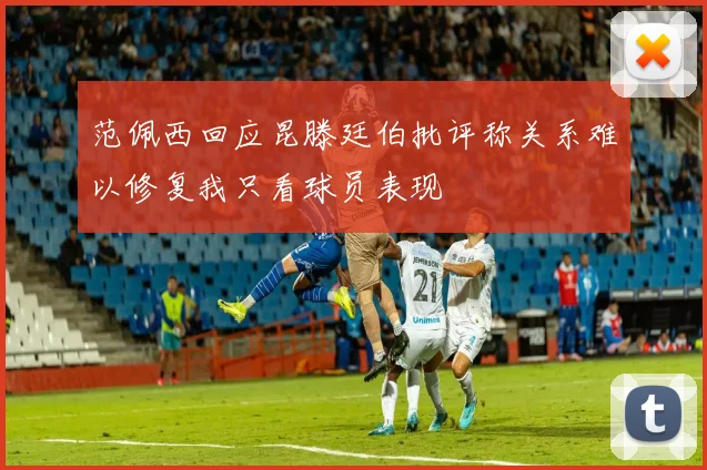 范佩西回应昆滕廷伯批评称关系难以修复我只看球员表现