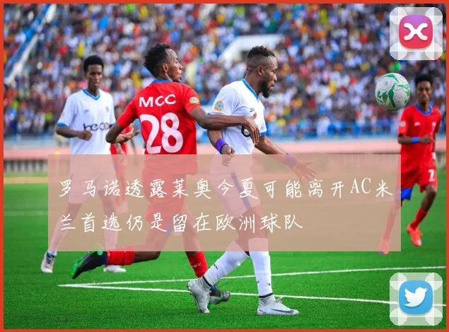 罗马诺透露莱奥今夏可能离开AC米兰首选仍是留在欧洲球队