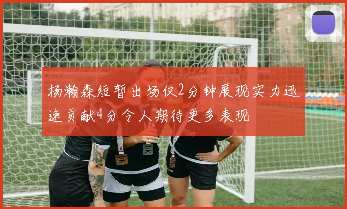 杨瀚森短暂出场仅2分钟展现实力迅速贡献4分令人期待更多表现