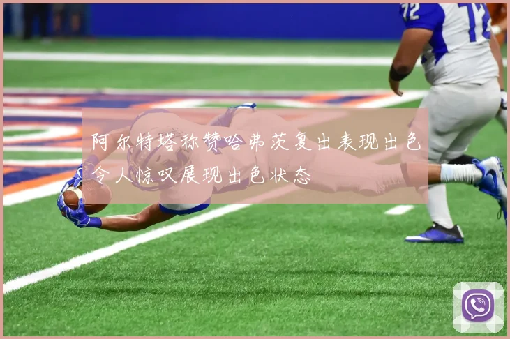 阿尔特塔称赞哈弗茨复出表现出色令人惊叹展现出色状态