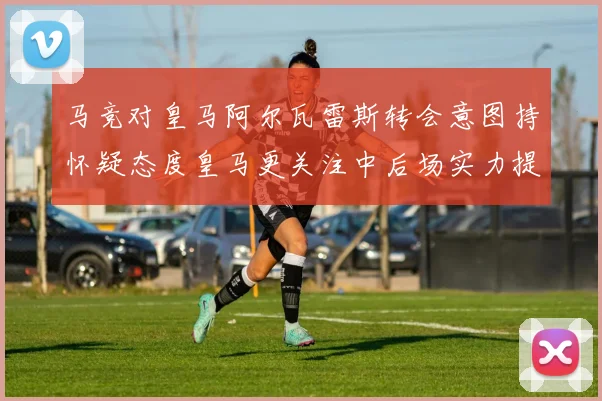 马竞对皇马阿尔瓦雷斯转会意图持怀疑态度皇马更关注中后场实力提升