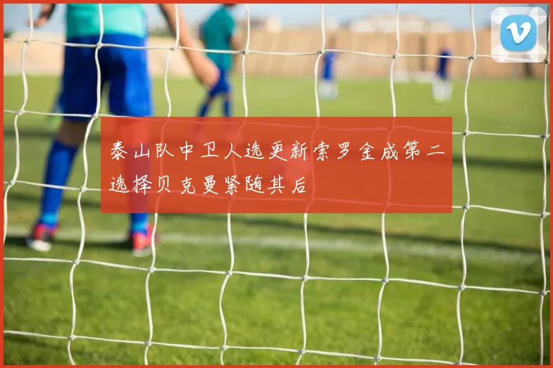 泰山队中卫人选更新索罗金成第二选择贝克曼紧随其后