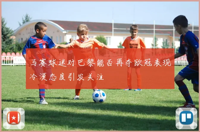 马赛球迷对巴黎能否再夺欧冠表现冷漠态度引发关注