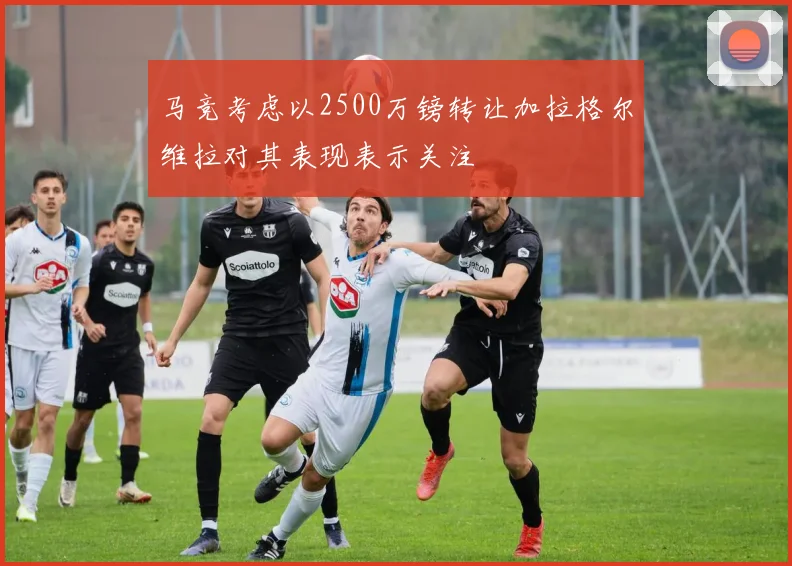 马竞考虑以2500万镑转让加拉格尔维拉对其表现表示关注