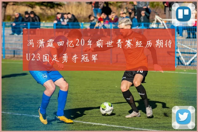 冯潇霆回忆20年前世青赛经历期待U23国足勇夺冠军