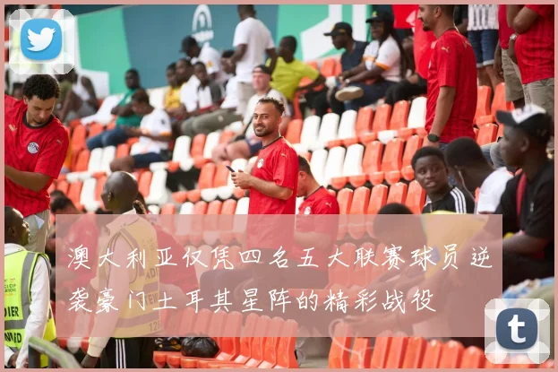 澳大利亚仅凭四名五大联赛球员逆袭豪门土耳其星阵的精彩战役